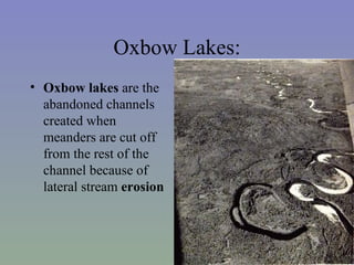 Oxbow Lakes:
• Oxbow lakes are the
  abandoned channels
  created when
  meanders are cut off
  from the rest of the
  channel because of
  lateral stream erosion
 