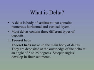 What is Delta?
• A delta is body of sediment that contains
   numerous horizontal and vertical layers.
• Most deltas contain three different types of
   deposits:
1. Foreset beds
   Foreset beds make up the main body of deltas.
   They are deposited at the outer edge of the delta at
   an angle of 5 to 25 degrees. Steeper angles
   develop in finer sediments.
 
