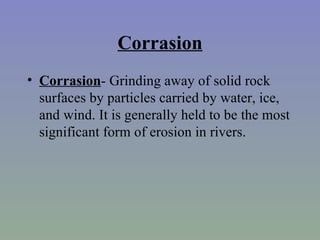 Corrasion
• Corrasion- Grinding away of solid rock
  surfaces by particles carried by water, ice,
  and wind. It is generally held to be the most
  significant form of erosion in rivers.
 