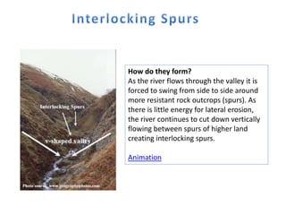 How do they form?
As the river flows through the valley it is
forced to swing from side to side around
more resistant rock outcrops (spurs). As
there is little energy for lateral erosion,
the river continues to cut down vertically
flowing between spurs of higher land
creating interlocking spurs.
Animation
 