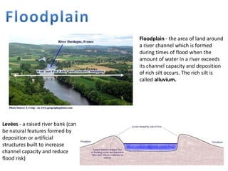 Floodplain - the area of land around
a river channel which is formed
during times of flood when the
amount of water in a river exceeds
its channel capacity and deposition
of rich silt occurs. The rich silt is
called alluvium.
Levées - a raised river bank (can
be natural features formed by
deposition or artificial
structures built to increase
channel capacity and reduce
flood risk)
 