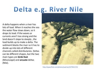 http://www.flickr.com/photos/avatrian/2279411722
A delta happens when a river has
lots of load. When it reaches the sea
the water flow slows down, so it
drops its load. If the waves or
currents aren’t too strong and the
land doesn’t slope to steeply , the
load builds up to make a delta. The
sediment blocks the river so it has to
divide up into lots of different
channels called distributaries. Deltas
can be different shapes, but the two
main types are birds foot
(Mississippi) and arcuate deltas
(Nile).
 