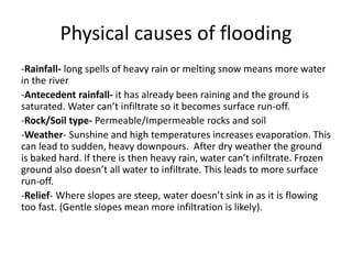 Physical causes of flooding
-Rainfall- long spells of heavy rain or melting snow means more water
in the river
-Antecedent rainfall- it has already been raining and the ground is
saturated. Water can’t infiltrate so it becomes surface run-off.
-Rock/Soil type- Permeable/Impermeable rocks and soil
-Weather- Sunshine and high temperatures increases evaporation. This
can lead to sudden, heavy downpours. After dry weather the ground
is baked hard. If there is then heavy rain, water can’t infiltrate. Frozen
ground also doesn’t all water to infiltrate. This leads to more surface
run-off.
-Relief- Where slopes are steep, water doesn’t sink in as it is flowing
too fast. (Gentle slopes mean more infiltration is likely).
 