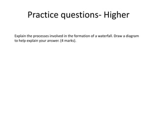 Practice questions- Higher
Explain the processes involved in the formation of a waterfall. Draw a diagram
to help explain your answer. (4 marks).
 