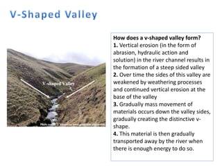 How does a v-shaped valley form?
1. Vertical erosion (in the form of
abrasion, hydraulic action and
solution) in the river channel results in
the formation of a steep sided valley
2. Over time the sides of this valley are
weakened by weathering processes
and continued vertical erosion at the
base of the valley
3. Gradually mass movement of
materials occurs down the valley sides,
gradually creating the distinctive v-
shape.
4. This material is then gradually
transported away by the river when
there is enough energy to do so.
 