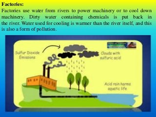 Factories:
Factories use water from rivers to power machinery or to cool down
machinery. Dirty water containing chemicals is put back in
the river. Water used for cooling is warmer than the river itself, and this
is also a form of pollution.
 
