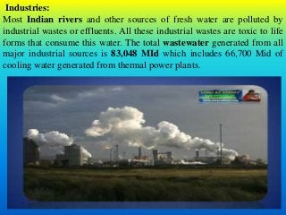 Industries:
Most Indian rivers and other sources of fresh water are polluted by
industrial wastes or effluents. All these industrial wastes are toxic to life
forms that consume this water. The total wastewater generated from all
major industrial sources is 83,048 MId which includes 66,700 Mid of
cooling water generated from thermal power plants.
 
