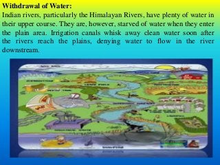 Withdrawal of Water:
Indian rivers, particularly the Himalayan Rivers, have plenty of water in
their upper course. They are, however, starved of water when they enter
the plain area. Irrigation canals whisk away clean water soon after
the rivers reach the plains, denying water to flow in the river
downstream.
 