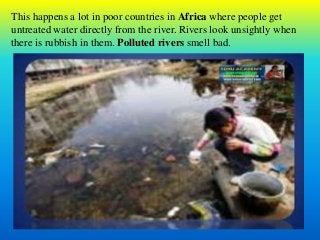 This happens a lot in poor countries in Africa where people get
untreated water directly from the river. Rivers look unsightly when
there is rubbish in them. Polluted rivers smell bad.
 