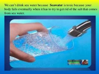 We can’t drink sea water because Seawater is toxic because your
body fails eventually when it has to try to get rid of the salt that comes
from sea water.
 