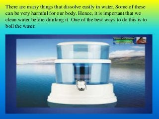 There are many things that dissolve easily in water. Some of these
can be very harmful for our body. Hence, it is important that we
clean water before drinking it. One of the best ways to do this is to
boil the water.
 