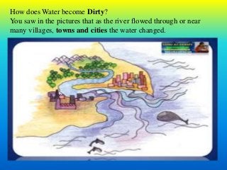 How does Water become Dirty?
You saw in the pictures that as the river flowed through or near
many villages, towns and cities the water changed.
 