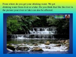 From where do you get your drinking water. We get
drinking water from river or a lake. Do you think that like the river in
the picture your river or lake can also be affected.
 