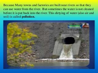 Because Many towns and factories are built near rivers so that they
can use water from the river. But sometimes the water is not cleaned
before it is put back into the river. This dirtying of water (also air and
soil) is called pollution.
 