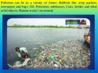 Pollution can be in a variety of forms: Rubbish like crisp packets,
newspaper and bags. Oil, Poisonous substances, Cans, bottles and other
solid objects, Human waste / excrement
 