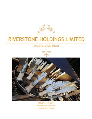 RIVERSTONE HOLDINGS LIMITED
STOCK VALUATION REPORT
AUGUST 13, 2014
TO PROFESSOR DAVID DING
PRESENTED BY TEAM 4
 