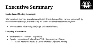 Executive Summary
Marist Brand Mission Statement:
“Our mission is to create an exclusive collegiate brand that combines current trends with the
culture of Marist College, while utilizing the talents of the Marist Fashion Program.”
● Overall brand positioning campaign (Brand awareness)
Company Information:
● Sold? Director? Founded? Inspiration?
● Special emphasis on Hudson River Valley/Contemporary Trends
○ Marist Archives: travels of Lowell Thomas, Greystone, rowing
 