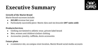 Executive Summary
Growth of the Marist Brand
Marist Brand successes include:
● $65,000 revenue last year
● Particularly successful piece: Marist Alex and Ani bracelet (897 units sold)
Products/Services
● Clothing not limited to athletic wear, private-label brand
● Men, women and children’s/infant clothing
● Accessories: jewelry, cufflinks, dorm accessories
Future plans
● e-commerce site, on-campus store location, Marist Brand social media accounts
 
