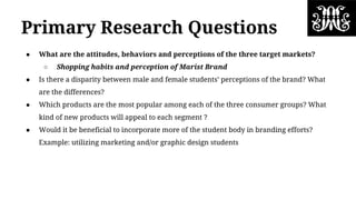 Primary Research Questions
● What are the attitudes, behaviors and perceptions of the three target markets?
○ Shopping habits and perception of Marist Brand
● Is there a disparity between male and female students’ perceptions of the brand? What
are the differences?
● Which products are the most popular among each of the three consumer groups? What
kind of new products will appeal to each segment ?
● Would it be beneficial to incorporate more of the student body in branding efforts?
Example: utilizing marketing and/or graphic design students
 
