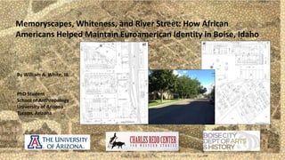 Memoryscapes, Whiteness, and River Street: How African 
Americans Helped Maintain Euroamerican Identity in Boise, Idaho 
By William A. White, III 
PhD Student 
School of Anthropology 
University of Arizona 
Tucson, Arizona 
 