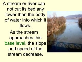 A stream or river can
  not cut its bed any
 lower than the body
 of water into which it
         flows.
    As the stream
    approaches this
 base level, the slope
   and speed of the
  stream decrease.
 