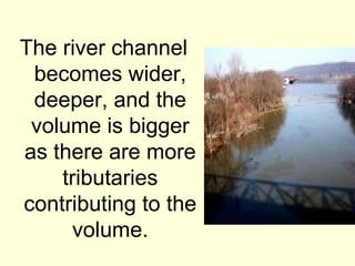 The river channel
 becomes wider,
 deeper, and the
 volume is bigger
as there are more
    tributaries
contributing to the
      volume.
 