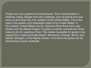 People use river systems for transportation. River transportation is 
relatively cheap. Barges that carry materials, such as gravel and coal, 
move up and down the river systems of the United States. This is the 
case in the eastern and midwestern parts of the United States. In 
the northern United States, the St. Lawrence River flows from Lake 
Ontario into the Atlantic Ocean. A system of canals connects the Great 
Lakes to the St. Lawrence River. This makes it possible for goods to be 
shipped from inland ports like Duluth, Minnesota, Chicago, Illinois, and 
Detroit, Michigan, to the Atlantic Ocean. From there the goods can be 
transported to ports worldwide. 
 