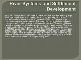 Why are river systems important? Humans use river systems in many ways. 
Rivers provide a source of drinking water. They are used for domestic 
and industrial purposes, and for irrigation of farmlands. They are also 
used to wash away waste product. For example, chemicals from industrial 
processes and treated sewage are dumped into rivers. Throughout history, 
rivers have served as both giant water faucets and giant sewers. This is not 
a good combination. As recently as the late 1960s, several major cities in 
the United States allowed human waste to enter large rivers. This was part 
of their waste-disposal system. From local to national scales, communities 
have recognized the problems with this. They have worked to limit the use 
of rivers as waste-disposal systems. However, accidental spills of industrial 
and human waste continue to happen every year. 
 