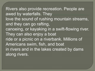 Rivers also provide recreation. People are 
awed by waterfalls. They 
love the sound of rushing mountain streams, 
and they can go rafting, 
canoeing, or kayaking in a swift-flowing river. 
They can also enjoy a boat 
ride or a picnic on a riverbank. Millions of 
Americans swim, fish, and boat 
in rivers and in the lakes created by dams 
along rivers. 
 