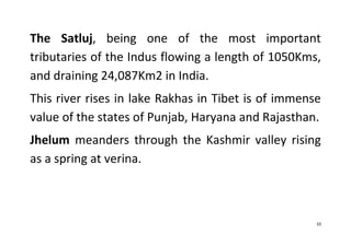 10
The Satluj, being one of the most important
tributaries of the Indus flowing a length of 1050Kms,
and draining 24,087Km2 in India.
This river rises in lake Rakhas in Tibet is of immense
value of the states of Punjab, Haryana and Rajasthan.
Jhelum meanders through the Kashmir valley rising
as a spring at verina.
 