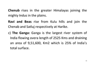 12
Chenub rises in the greater Himalayas joining the
mighty Indus in the plains.
Ravi and Beas rise from Kulu hills and join the
Chenab and Satluj respectively at Harike.
c) The Ganga: Ganga is the largest river system of
India flowing overa length of 2525 Kms and draining
an area of 9,51,600, Km2 which is 25% of India’s
total surface.
 