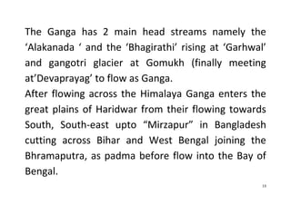 13
The Ganga has 2 main head streams namely the
‘Alakanada ‘ and the ‘Bhagirathi’ rising at ‘Garhwal’
and gangotri glacier at Gomukh (finally meeting
at’Devaprayag’ to flow as Ganga.
After flowing across the Himalaya Ganga enters the
great plains of Haridwar from their flowing towards
South, South-east upto “Mirzapur” in Bangladesh
cutting across Bihar and West Bengal joining the
Bhramaputra, as padma before flow into the Bay of
Bengal.
 