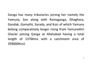 15
Ganga has many tributaries joining her namely the
Yamuna, Son along with Ramaganga, Ghaghara,
Gandak, Gomathi, Sarada, and Kosi of which Yamuna
belong comparatively longer rising from Yamunothri
Glacier joining Ganga at Allahabad having a total
length of 1376Kms with a catchment area of
359000Km2.
 