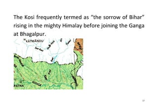 17
The Kosi frequently termed as “the sorrow of Bihar”
rising in the mighty Himalay before joining the Ganga
at Bhagalpur.
 