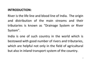 2
INTRODUCTION:
River is the life line and blood line of India. The origin
and distribution of the main streams and their
tributaries is known as “Drainage System or River
System”.
India is one of such country in the world which is
bestowed with good number of rivers and tributaries,
which are helpful not only in the field of agricultural
but also in inland transport system of the country.
 