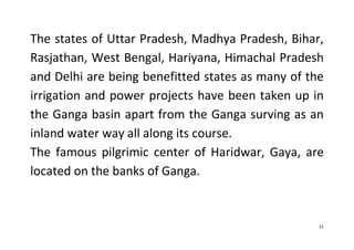 21
The states of Uttar Pradesh, Madhya Pradesh, Bihar,
Rasjathan, West Bengal, Hariyana, Himachal Pradesh
and Delhi are being benefitted states as many of the
irrigation and power projects have been taken up in
the Ganga basin apart from the Ganga surving as an
inland water way all along its course.
The famous pilgrimic center of Haridwar, Gaya, are
located on the banks of Ganga.
 