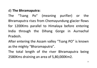 22
d) The Bhramaputra:
The “Tsang Po” (meaning purifier) or the
Bhramaputra rises from Chemayundung glacier flows
for 1200Kms parallel to Himalaya before entering
India through the Dihang Gorge in Aurnachal
Pradesh.
After entering the Assam valley “Tsang PO” is known
as the mighty “Bharamaputra”.
The total length of the river Bhramaputra being
2580Kms draining an area of 5,80,000Km2.
 
