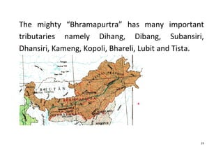 23
The mighty “Bhramapurtra” has many important
tributaries namely Dihang, Dibang, Subansiri,
Dhansiri, Kameng, Kopoli, Bhareli, Lubit and Tista.
 