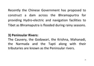 24
Recently the Chinese Government has proposed to
construct a dam across the Bhramapurtra for
providing Hydro-electric and navigation facilities to
Tibet as Bhramaputra is flooded during rainy seasons.
3) Peninsular Rivers:
The Cauvery, the Godawari, the Krishna, Mahanadi,
the Narmada and the Tapti along with their
tributaries are known as the Peninsular rivers.
 