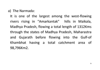 26
a) The Narmada:
It is one of the largest among the west-flowing
rivers rising in “Amarkantak” hills in Maikala,
Madhya Pradesh, flowing a total length of 1312Kms
through the states of Madhya Pradesh, Maharastra
and Gujarath before flowing into the Gulf-of
Khambhat having a total catchment area of
98,796Km2.
 