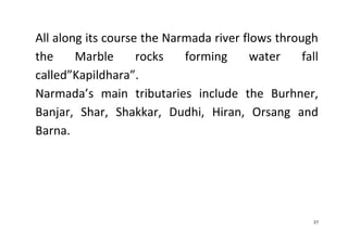 27
All along its course the Narmada river flows through
the Marble rocks forming water fall
called”Kapildhara”.
Narmada’s main tributaries include the Burhner,
Banjar, Shar, Shakkar, Dudhi, Hiran, Orsang and
Barna.
 