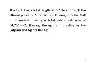 29
The Tapti has a total length of 724 Kms through the
alluvial plains of Surat before flowing into the Gulf
of Khambhat, having a total catchment area of
64,750Km2, flowing through a rift valley in the
Satpura and Ajanta Ranges.
 