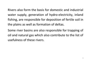 3
Rivers also form the basis for domestic and industrial
water supply, generation of hydro-electricity, inland
fishing, are responsible for deposition of fertile soil in
the plains as well as formation of deltas.
Some river basins are also responsible for trapping of
oil and natural gas which also contribute to the list of
usefulness of these rivers.
 
