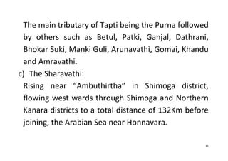 31
The main tributary of Tapti being the Purna followed
by others such as Betul, Patki, Ganjal, Dathrani,
Bhokar Suki, Manki Guli, Arunavathi, Gomai, Khandu
and Amravathi.
c) The Sharavathi:
Rising near “Ambuthirtha” in Shimoga district,
flowing west wards through Shimoga and Northern
Kanara districts to a total distance of 132Km before
joining, the Arabian Sea near Honnavara.
 