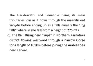 33
The Haridravathi and Ennehole being its main
tributaries join as it flows through the magnificient
Sahydri before ending up as a falls namely the “Jog
falls” where in she falls from a height of 275 mts.
d) The Kali: Rising near “Supa” in Northern Karnataka
district flowing westward through a narrow Gorge
for a length of 161Km before joining the Arabian Sea
near Karwar.
 
