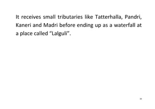 34
It receives small tributaries like Tatterhalla, Pandri,
Kaneri and Madri before ending up as a waterfall at
a place called “Lalguli”.
 