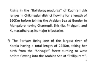 36
Rising in the “Ballalarayanadurga” of Kudhremukh
ranges in Chikmaglur district flowing for a length of
160Km before joining the Arabian Sea at Bunder in
Mangalore having Charmudi, Shishila, Phalguni, and
Kumaradhara as its major tributaries.
f) The Periyar: Being one of the largest river of
Kerala having a total length of 225Km, taking her
birth from the “Shivagiri” forest turning to west
before flowing into the Arabian Sea at “Pallipuram”.
 