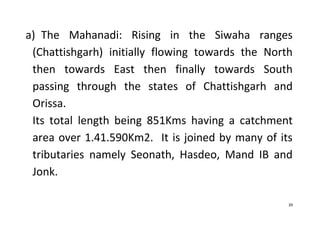 39
a) The Mahanadi: Rising in the Siwaha ranges
(Chattishgarh) initially flowing towards the North
then towards East then finally towards South
passing through the states of Chattishgarh and
Orissa.
Its total length being 851Kms having a catchment
area over 1.41.590Km2. It is joined by many of its
tributaries namely Seonath, Hasdeo, Mand IB and
Jonk.
 