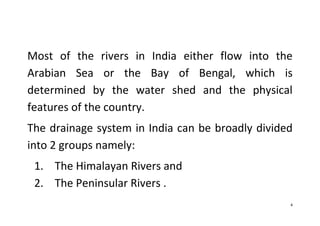 4
Most of the rivers in India either flow into the
Arabian Sea or the Bay of Bengal, which is
determined by the water shed and the physical
features of the country.
The drainage system in India can be broadly divided
into 2 groups namely:
1. The Himalayan Rivers and
2. The Peninsular Rivers .
 