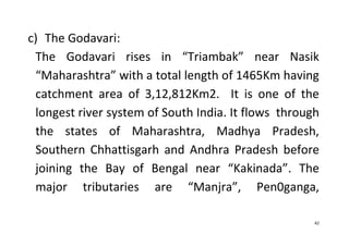 42
c) The Godavari:
The Godavari rises in “Triambak” near Nasik
“Maharashtra” with a total length of 1465Km having
catchment area of 3,12,812Km2. It is one of the
longest river system of South India. It flows through
the states of Maharashtra, Madhya Pradesh,
Southern Chhattisgarh and Andhra Pradesh before
joining the Bay of Bengal near “Kakinada”. The
major tributaries are “Manjra”, Pen0ganga,
 